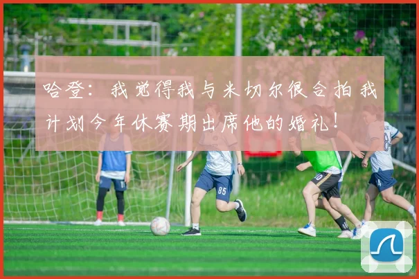 哈登：我觉得我与米切尔很合拍 我计划今年休赛期出席他的婚礼！