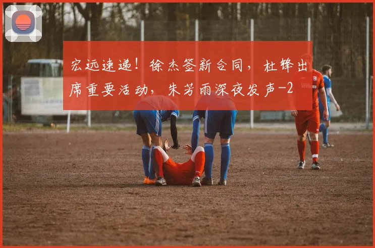 宏远速递！徐杰签新合同，杜锋出席重要活动，朱芳雨深夜发声