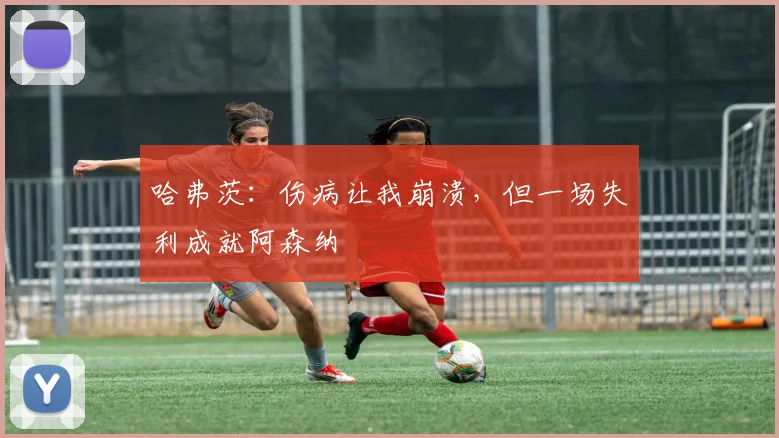 哈弗茨：伤病让我崩溃，但一场失利成就阿森纳
