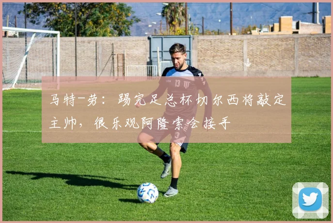 马特-劳：踢完足总杯切尔西将敲定主帅，很乐观阿隆索会接手
