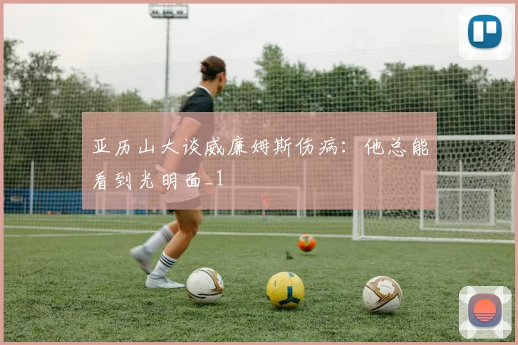 亚历山大谈威廉姆斯伤病：他总能看到光明面_1