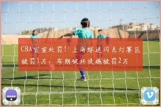 CBA官宣处罚！上海球迷闪光灯赛区被罚1万，布朗破坏设施被罚2万