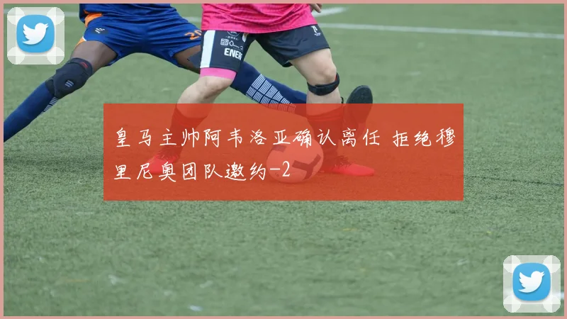 皇马主帅阿韦洛亚确认离任 拒绝穆里尼奥团队邀约