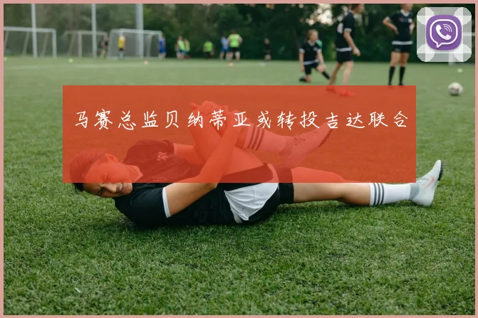 马赛总监贝纳蒂亚或转投吉达联合