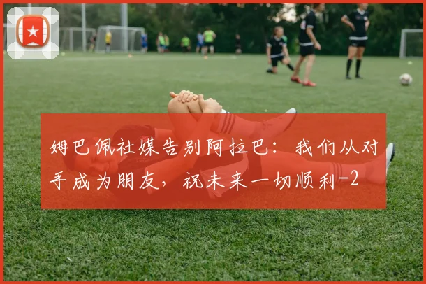 姆巴佩社媒告别阿拉巴：我们从对手成为朋友，祝未来一切顺利