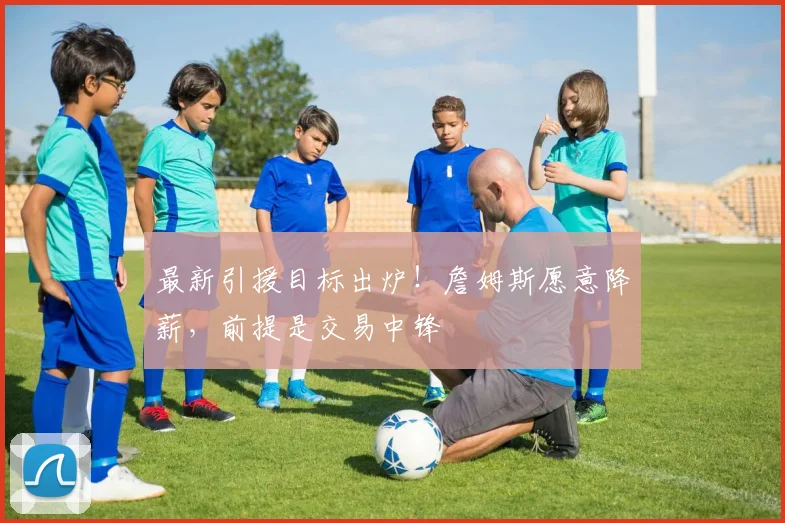 最新引援目标出炉！詹姆斯愿意降薪，前提是交易中锋