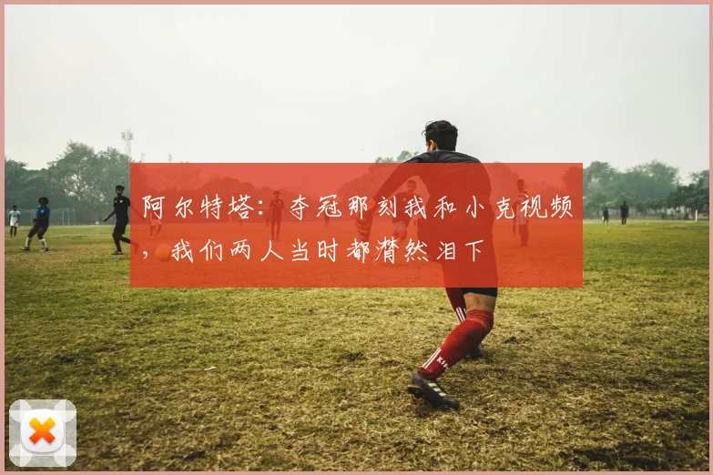 阿尔特塔：夺冠那刻我和小克视频，我们两人当时都潸然泪下