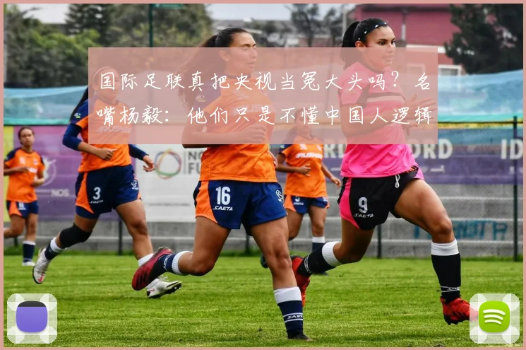 国际足联真把央视当冤大头吗?名嘴杨毅:他们只是不懂中国人逻辑