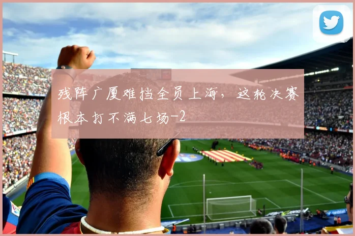 残阵广厦难挡全员上海,这轮决赛根本打不满七场