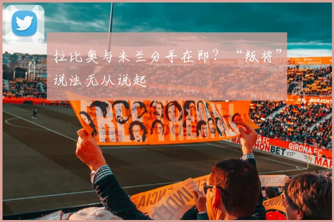 拉比奥与米兰分手在即？“叛将”说法无从说起