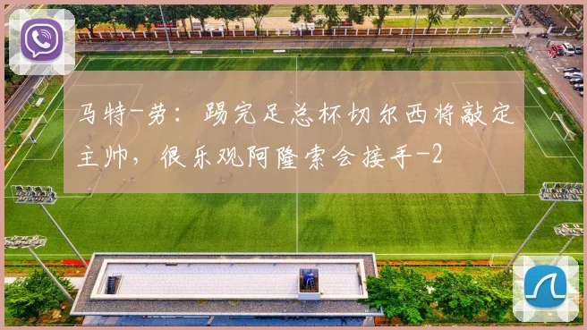 马特-劳：踢完足总杯切尔西将敲定主帅，很乐观阿隆索会接手