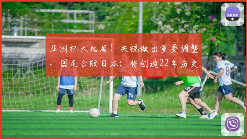 亚洲杯大结局！央视做出重要调整，国足击败日本：将创造22年历史
