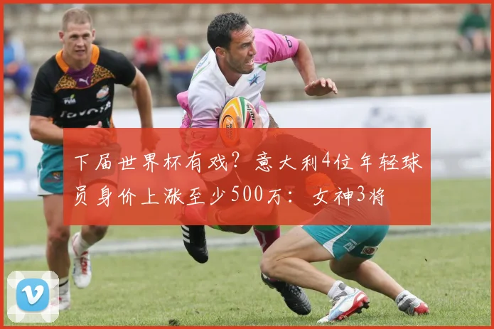 下届世界杯有戏？意大利4位年轻球员身价上涨至少500万：女神3将