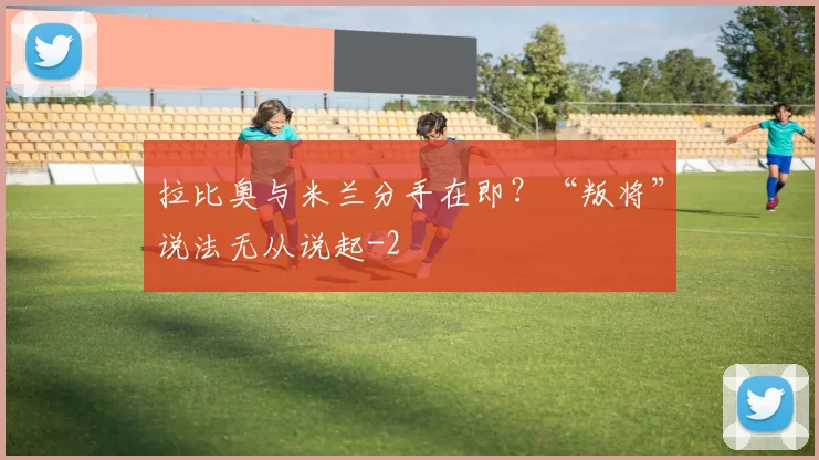 拉比奥与米兰分手在即?“叛将”说法无从说起