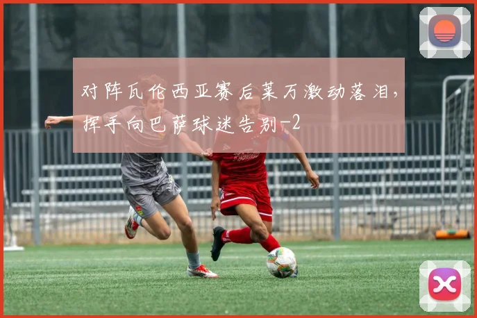 对阵瓦伦西亚赛后莱万激动落泪，挥手向巴萨球迷告别