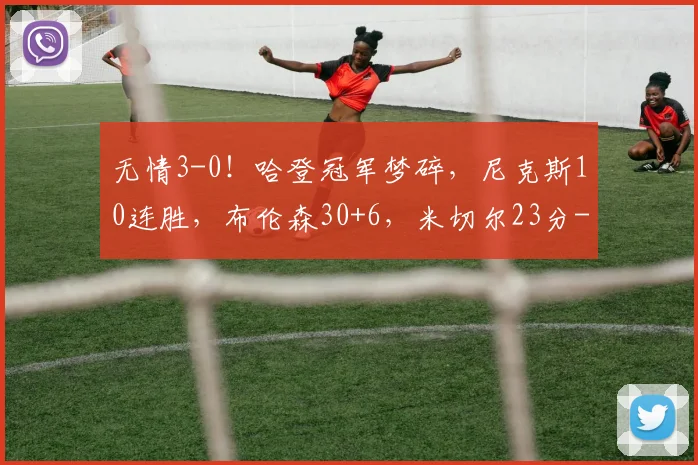无情3-0!哈登冠军梦碎,尼克斯10连胜,布伦森30+6,米切尔23分
