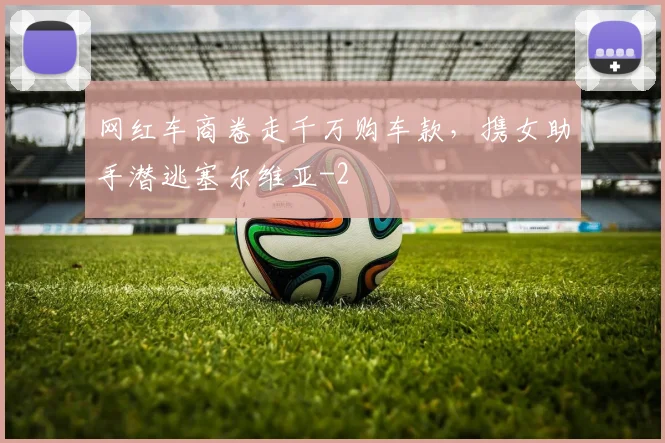 网红车商卷走千万购车款，携女助手潜逃塞尔维亚