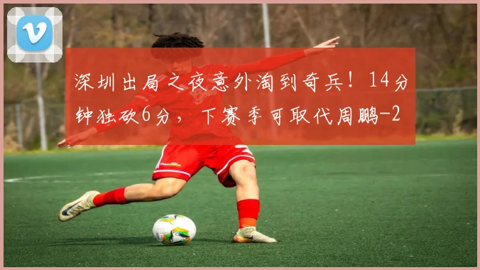 深圳出局之夜意外淘到奇兵！14分钟独砍6分，下赛季可取代周鹏