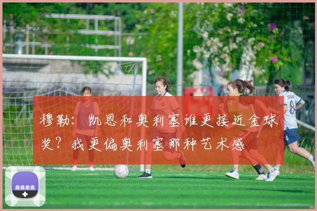 穆勒：凯恩和奥利塞谁更接近金球奖？我更偏奥利塞那种艺术感