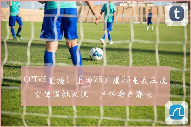 CCTV5直播！上海VS广厦G3重兵压境，古德温挑大梁，卢伟要夺赛点