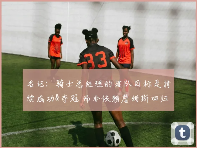 名记：骑士总经理的建队目标是持续成功&夺冠 而非依赖詹姆斯回归