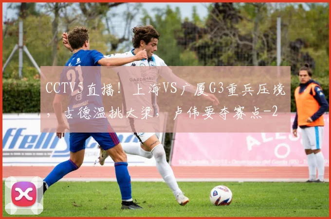 CCTV5直播!上海VS广厦G3重兵压境,古德温挑大梁,卢伟要夺赛点