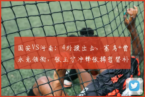 国安VS河南:4外援出击,塞鸟+曹永竞领衔,张玉宁冲锋张稀哲替补