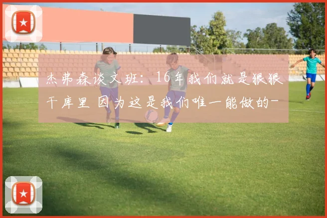 杰弗森谈文班：16年我们就是狠狠干库里 因为这是我们唯一能做的