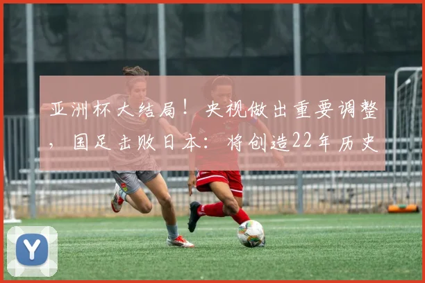 亚洲杯大结局！央视做出重要调整，国足击败日本：将创造22年历史