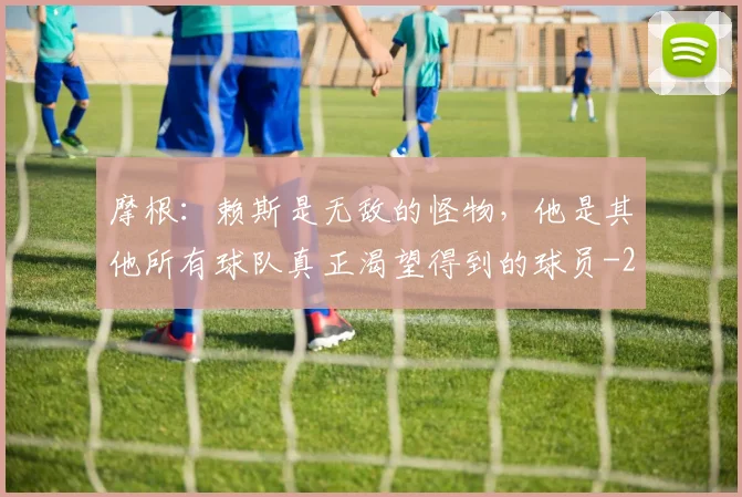 摩根：赖斯是无敌的怪物，他是其他所有球队真正渴望得到的球员