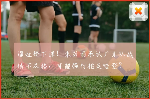 逼杜锋下课！朱芳雨承认广东队战绩不及格，可能强行挖走哈登？