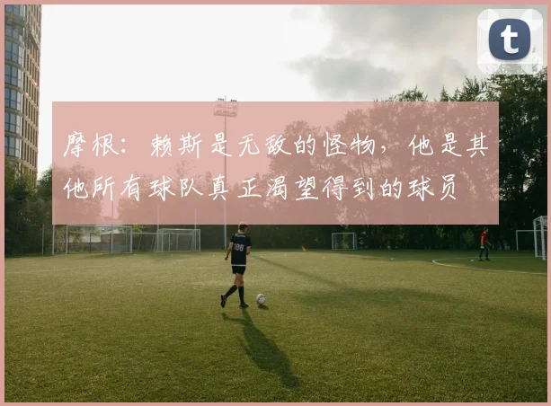 摩根：赖斯是无敌的怪物，他是其他所有球队真正渴望得到的球员
