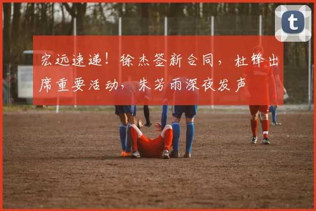 宏远速递！徐杰签新合同，杜锋出席重要活动，朱芳雨深夜发声
