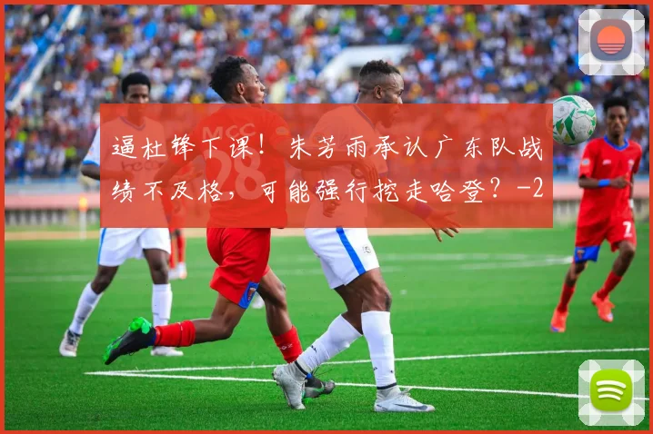 逼杜锋下课!朱芳雨承认广东队战绩不及格,可能强行挖走哈登?