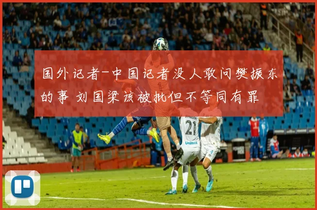 国外记者-中国记者没人敢问樊振东的事 刘国梁该被批但不等同有罪