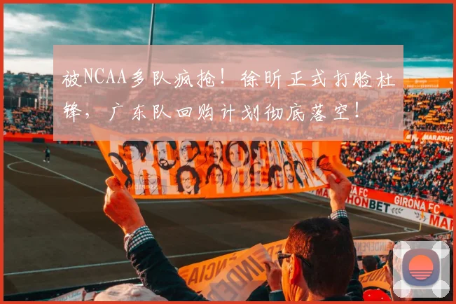 被NCAA多队疯抢！徐昕正式打脸杜锋，广东队回购计划彻底落空！