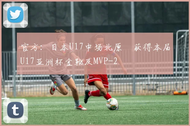官方：日本U17中场北原槙获得本届U17亚洲杯金靴及MVP