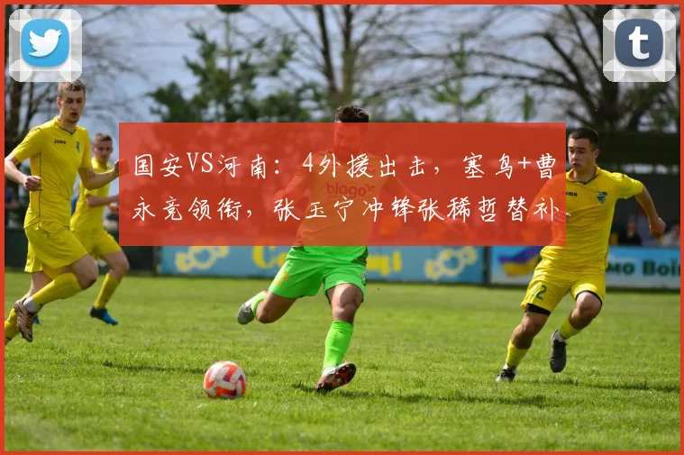 国安VS河南:4外援出击,塞鸟+曹永竞领衔,张玉宁冲锋张稀哲替补