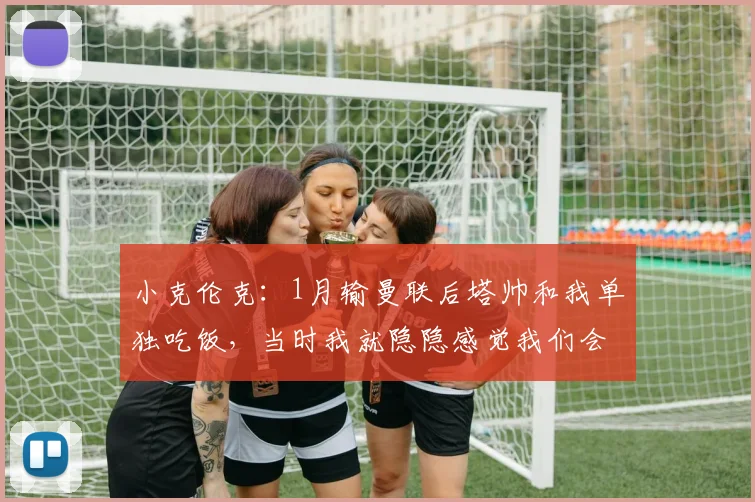 小克伦克：1月输曼联后塔帅和我单独吃饭，当时我就隐隐感觉我们会夺冠