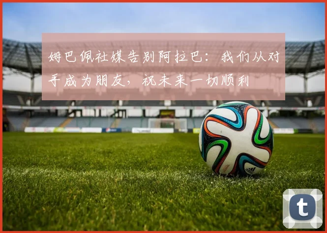 姆巴佩社媒告别阿拉巴：我们从对手成为朋友，祝未来一切顺利