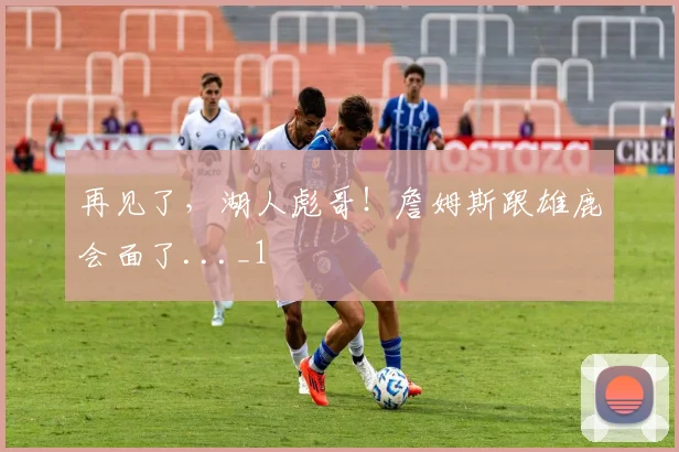 再见了,湖人彪哥!詹姆斯跟雄鹿会面了..._1