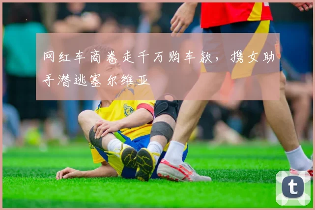 网红车商卷走千万购车款，携女助手潜逃塞尔维亚