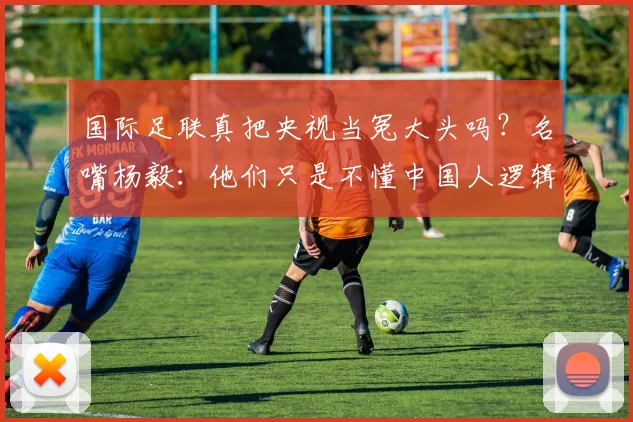 国际足联真把央视当冤大头吗？名嘴杨毅：他们只是不懂中国人逻辑