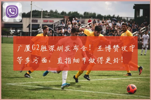 广厦G2胜深圳发布会！王博赞攻守等多方面，直指细节做得更好！