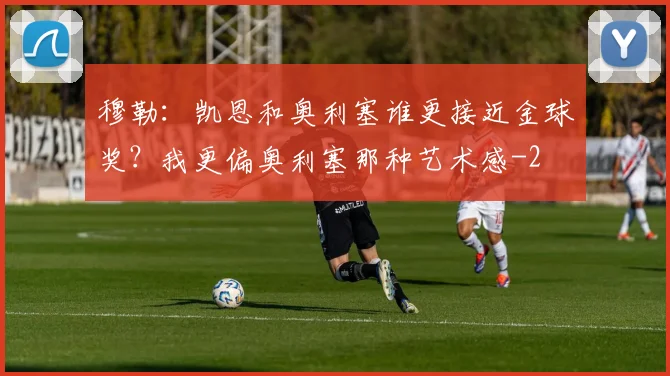 穆勒：凯恩和奥利塞谁更接近金球奖？我更偏奥利塞那种艺术感