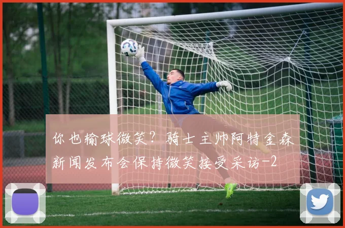 你也输球微笑?骑士主帅阿特金森新闻发布会保持微笑接受采访
