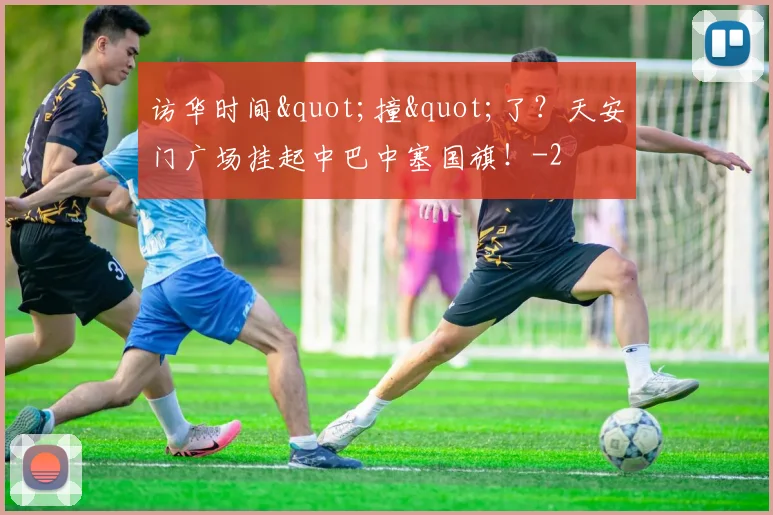 访华时间"撞"了？天安门广场挂起中巴中塞国旗！