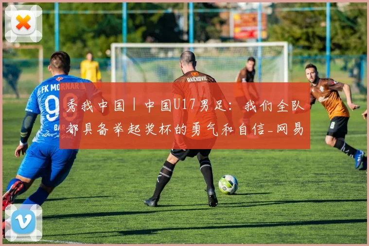 秀我中国｜中国U17男足：我们全队都具备举起奖杯的勇气和自信_网易订阅