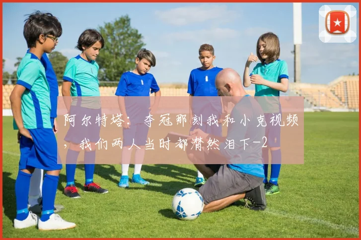 阿尔特塔：夺冠那刻我和小克视频，我们两人当时都潸然泪下