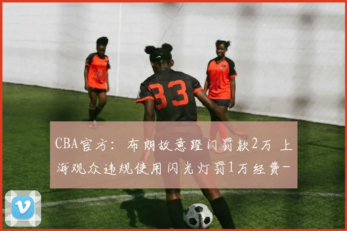 CBA官方：布朗故意蹬门罚款2万 上海观众违规使用闪光灯罚1万经费